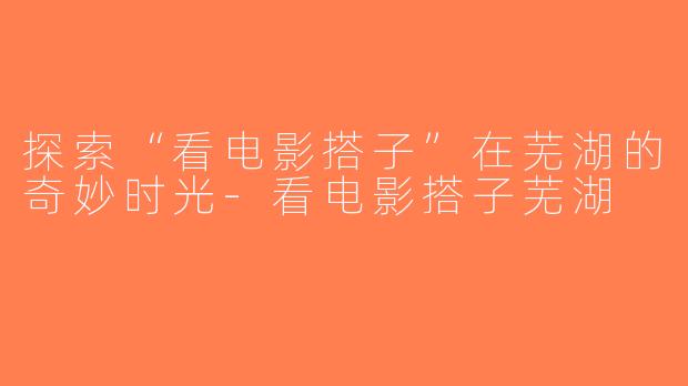 探索“看电影搭子”在芜湖的奇妙时光-看电影搭子芜湖