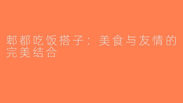 郫都吃饭搭子：美食与友情的完美结合