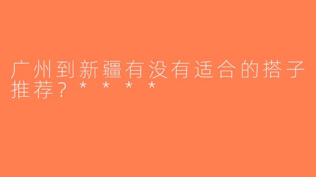 广州到新疆有没有适合的搭子推荐？****