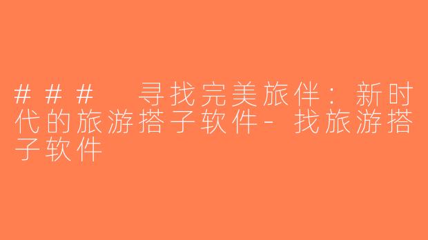 ### 寻找完美旅伴：新时代的旅游搭子软件-找旅游搭子软件