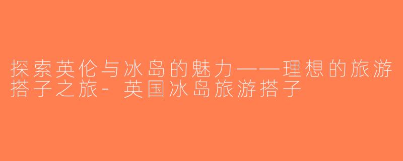 探索英伦与冰岛的魅力——理想的旅游搭子之旅-英国冰岛旅游搭子