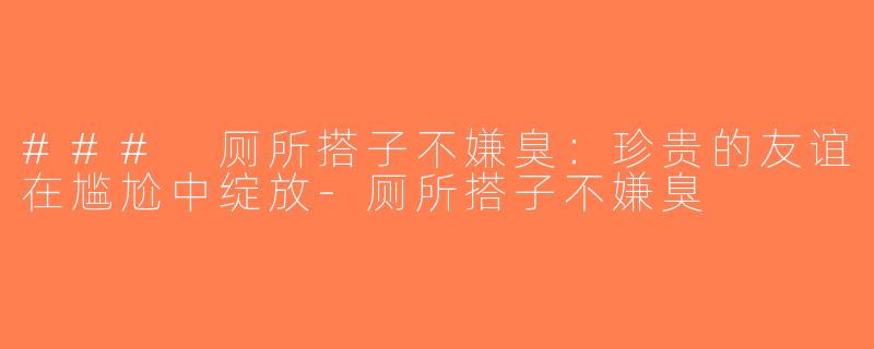 ### 厕所搭子不嫌臭：珍贵的友谊在尴尬中绽放-厕所搭子不嫌臭