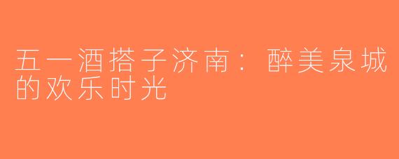 五一酒搭子济南：醉美泉城的欢乐时光