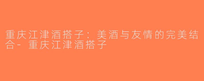 重庆江津酒搭子：美酒与友情的完美结合-重庆江津酒搭子