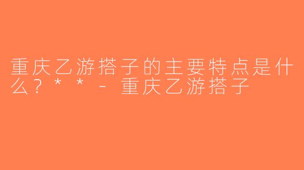 重庆乙游搭子的主要特点是什么？**-重庆乙游搭子