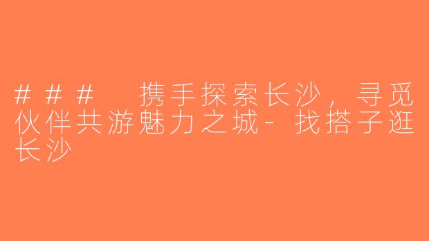 ### 携手探索长沙，寻觅伙伴共游魅力之城-找搭子逛长沙