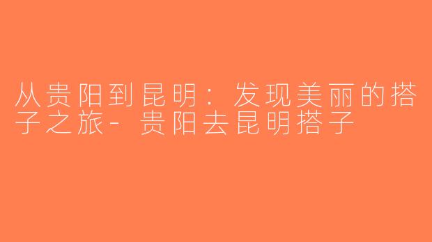 从贵阳到昆明：发现美丽的搭子之旅-贵阳去昆明搭子