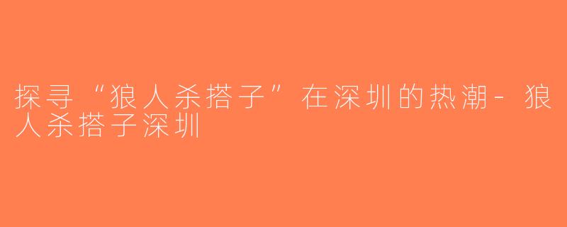 探寻“狼人杀搭子”在深圳的热潮-狼人杀搭子深圳