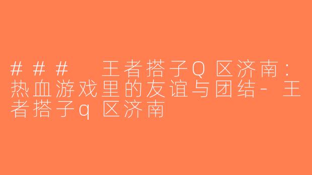 ### 王者搭子Q区济南：热血游戏里的友谊与团结-王者搭子q区济南