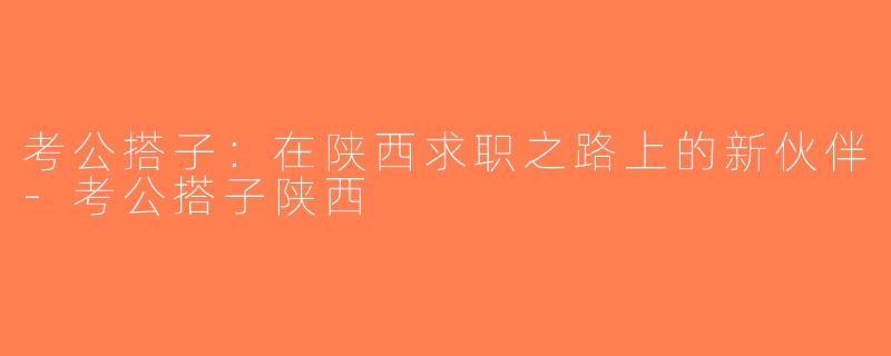 考公搭子：在陕西求职之路上的新伙伴-考公搭子陕西