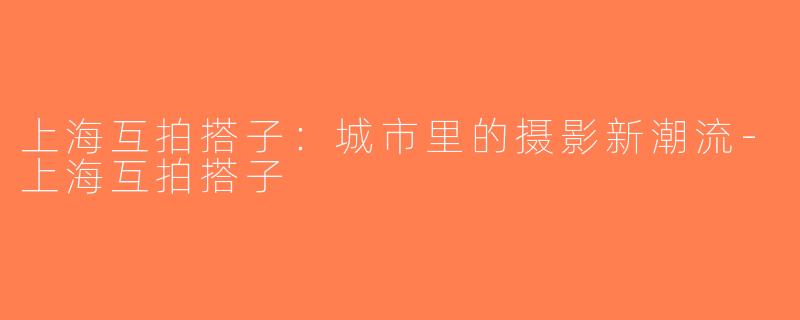 上海互拍搭子：城市里的摄影新潮流-上海互拍搭子
