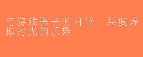 与游戏搭子的日常：共度虚拟时光的乐趣