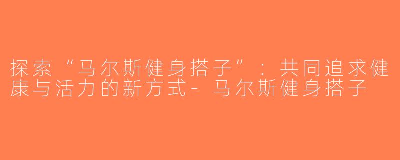 探索“马尔斯健身搭子”：共同追求健康与活力的新方式-马尔斯健身搭子