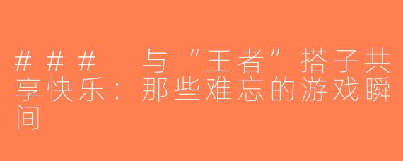 ### 与“王者”搭子共享快乐：那些难忘的游戏瞬间