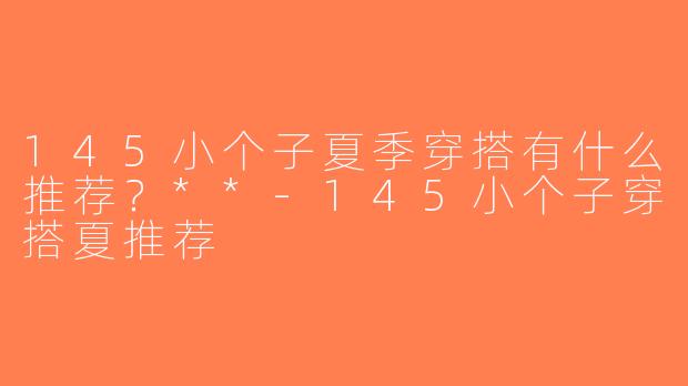 145小个子夏季穿搭有什么推荐？**-145小个子穿搭夏推荐