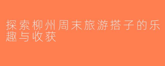 探索柳州周末旅游搭子的乐趣与收获