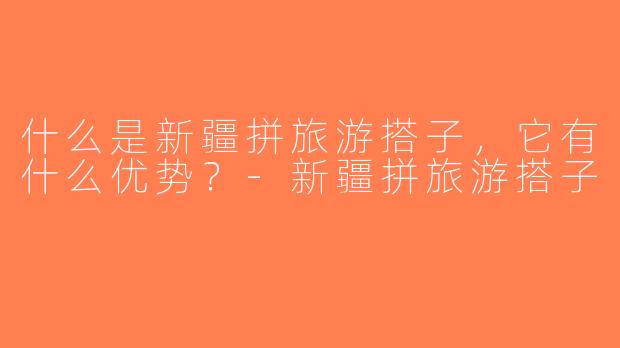 什么是新疆拼旅游搭子，它有什么优势？-新疆拼旅游搭子