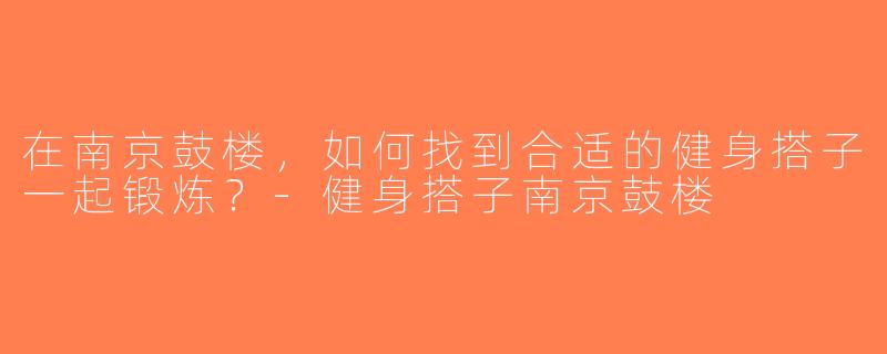 在南京鼓楼，如何找到合适的健身搭子一起锻炼？-健身搭子南京鼓楼