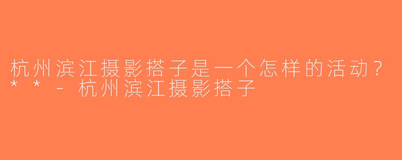 杭州滨江摄影搭子是一个怎样的活动？**-杭州滨江摄影搭子