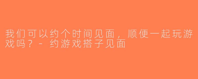 我们可以约个时间见面，顺便一起玩游戏吗？-约游戏搭子见面