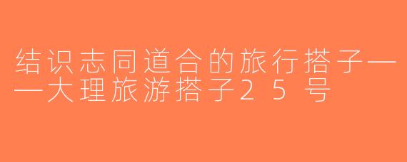 结识志同道合的旅行搭子——大理旅游搭子25号