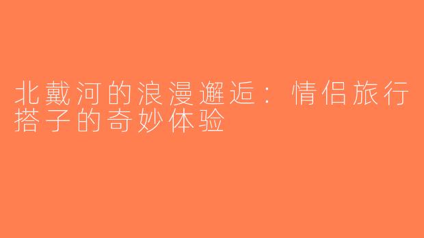 北戴河的浪漫邂逅：情侣旅行搭子的奇妙体验