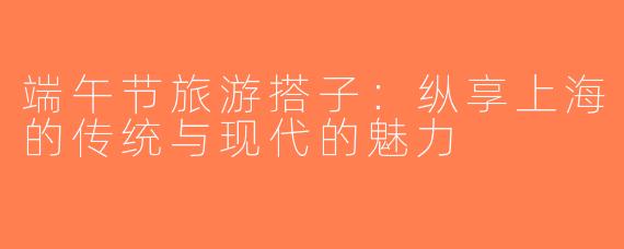 端午节旅游搭子：纵享上海的传统与现代的魅力
