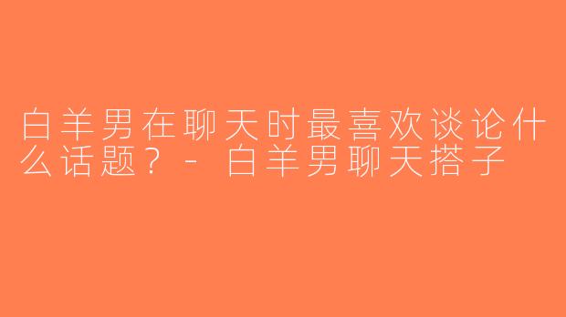 白羊男在聊天时最喜欢谈论什么话题？-白羊男聊天搭子
