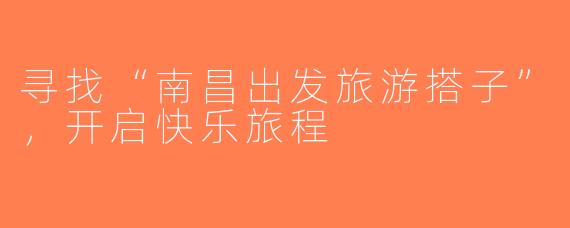 寻找“南昌出发旅游搭子”，开启快乐旅程