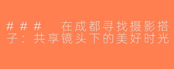 ### 在成都寻找摄影搭子：共享镜头下的美好时光