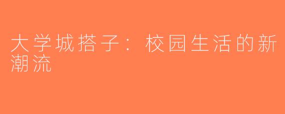 大学城搭子：校园生活的新潮流
