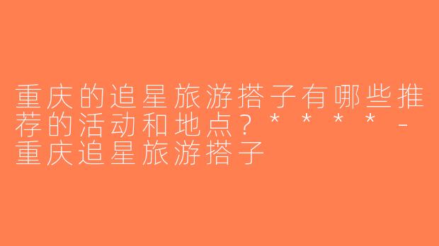 重庆的追星旅游搭子有哪些推荐的活动和地点？****-重庆追星旅游搭子