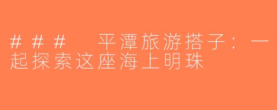 ### 平潭旅游搭子：一起探索这座海上明珠