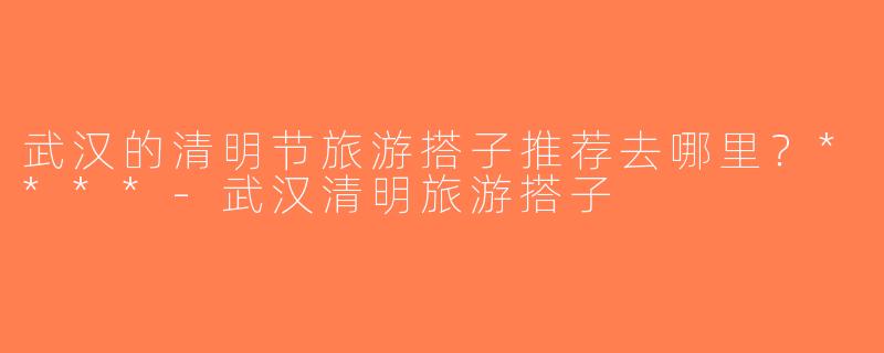 武汉的清明节旅游搭子推荐去哪里？****-武汉清明旅游搭子