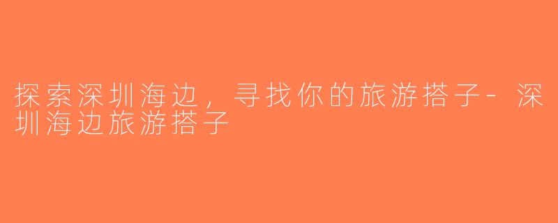 探索深圳海边，寻找你的旅游搭子-深圳海边旅游搭子
