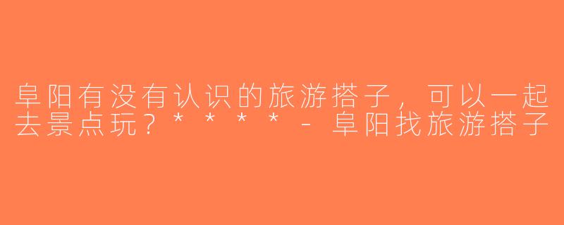 阜阳有没有认识的旅游搭子，可以一起去景点玩？****-阜阳找旅游搭子