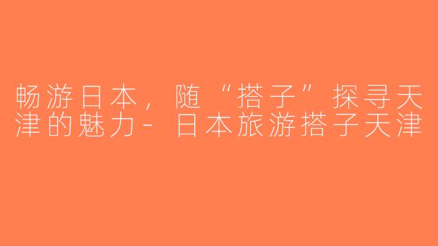 畅游日本，随“搭子”探寻天津的魅力-日本旅游搭子天津