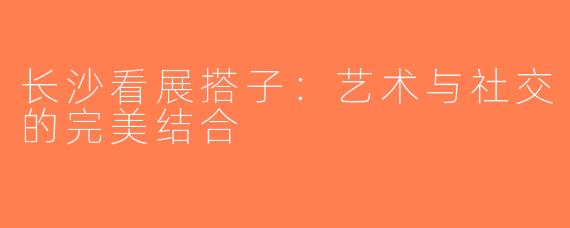 长沙看展搭子：艺术与社交的完美结合