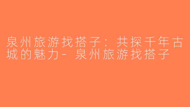 泉州旅游找搭子：共探千年古城的魅力-泉州旅游找搭子