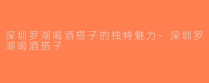 深圳罗湖喝酒搭子的独特魅力-深圳罗湖喝酒搭子