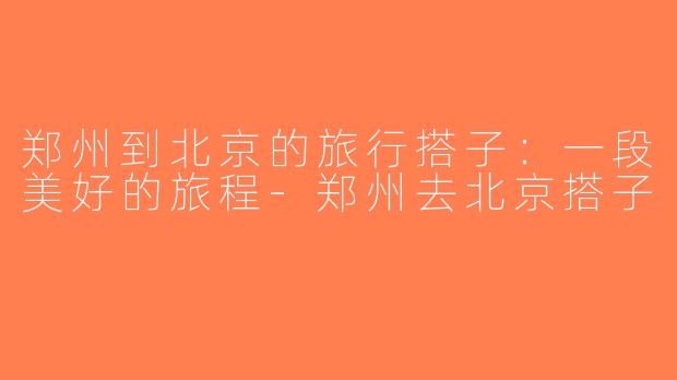 郑州到北京的旅行搭子：一段美好的旅程-郑州去北京搭子