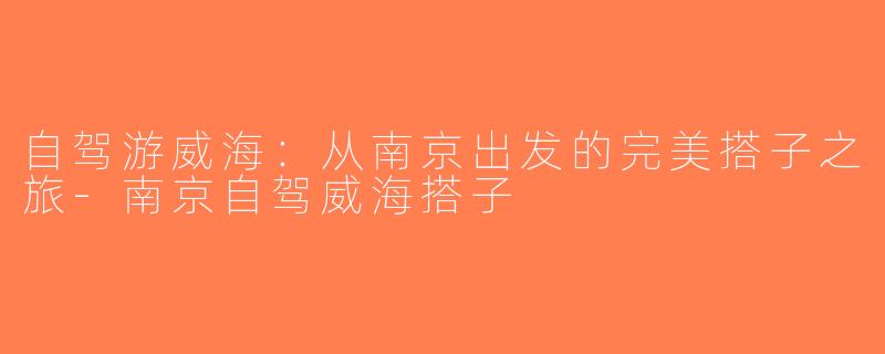 自驾游威海：从南京出发的完美搭子之旅-南京自驾威海搭子