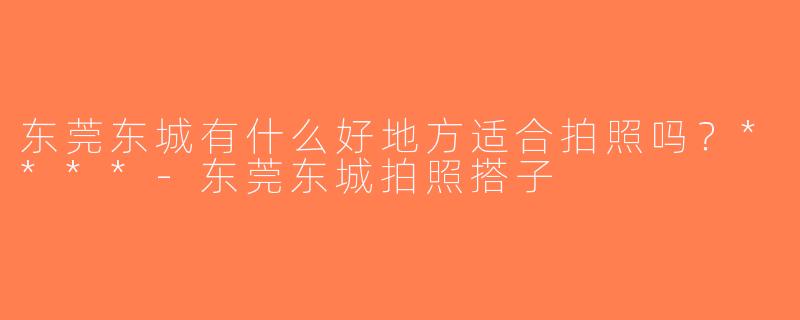 东莞东城有什么好地方适合拍照吗？****-东莞东城拍照搭子