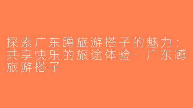 探索广东蹲旅游搭子的魅力：共享快乐的旅途体验-广东蹲旅游搭子