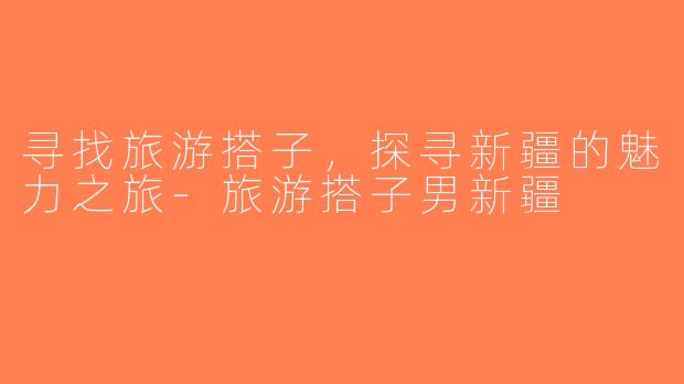 寻找旅游搭子，探寻新疆的魅力之旅-旅游搭子男新疆