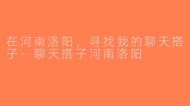 在河南洛阳，寻找我的聊天搭子-聊天搭子河南洛阳