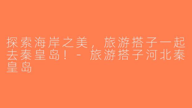 探索海岸之美，旅游搭子一起去秦皇岛！-旅游搭子河北秦皇岛