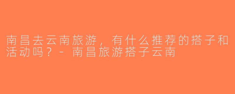 南昌去云南旅游，有什么推荐的搭子和活动吗？-南昌旅游搭子云南