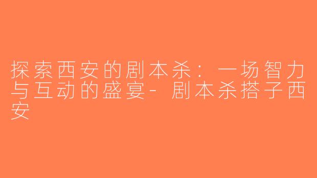 探索西安的剧本杀：一场智力与互动的盛宴-剧本杀搭子西安