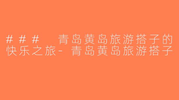 ### 青岛黄岛旅游搭子的快乐之旅-青岛黄岛旅游搭子